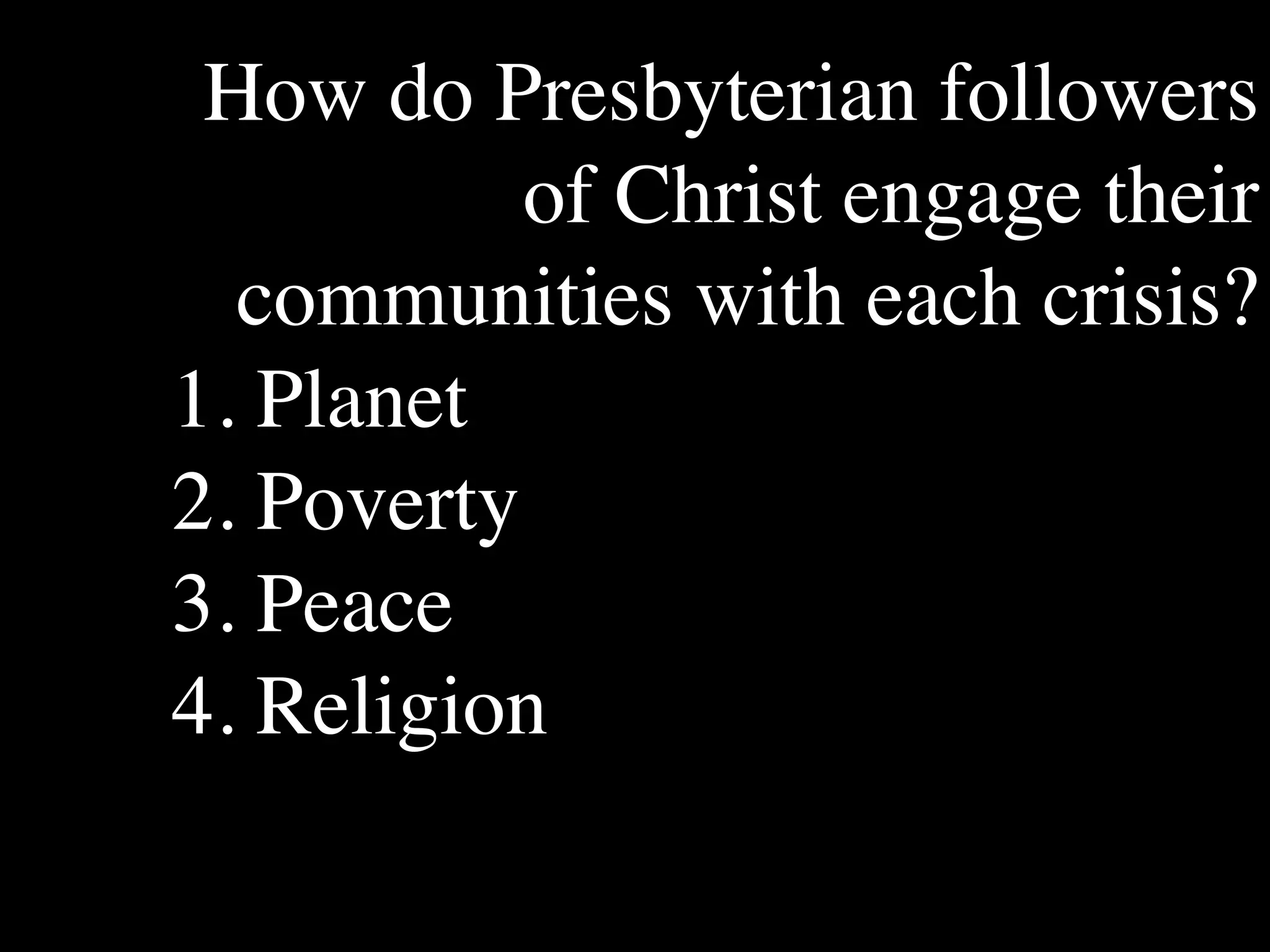 How do Presbyterian followers
           of Christ engage their
       The Human
                           Conventional View

                       God created the world as perfect,
                                                               Emerging View

                                                               God created the world as good, but
       Situation: What but because our primal                  human beings – as individuals, and as




  communities with each crisis?
       is the story that
                       ancestors, Adam and Eve, did            groups – have rebelled against God and
       we find         not maintain the absolute               filled the world with evil and injustice
       ourselves in?   perfection demanded by God,             like a terrible disease. God wants to save
                       God has irrevocably determined          humanity and heal it from its sickness,
                       that the entire universe and all it     but humanity is hopelessly lost and
                       contains will be destroyed, and         confused, like sheep without a shepherd,
                       the souls of all human beings –         wandering farther and farther into
                       except for those specifically           lostness and danger. Left to themselves,




1. Planet
                       exempted – will be forever              human beings will spiral downward in
                       punished for their imperfection         sickness and evil.
                       in hell.1
       Basic           Since everyone is doomed to             Since the human race is in such desperate
       Questions: What hell, Jesus seeks to answer these       trouble, Jesus seeks to answer this
       questions did   questions: how can individuals          question: what must be done about the
       Jesus come to   be saved from eternal                   mess we’re in? The mess refers both to
       answer?         punishment in hell and instead          the general human condition and its
                       go to heaven after they die? How        specific outworking among his




2. Poverty
                       can God help individuals be             contemporaries: living under domination
                       happy and successful until then?        by the Roman empire, and divided into
                                                               various competing sects.
       Jesus’ message:     Jesus says, in essence, “If you     Jesus says, in essence, “Other people and
       How did Jesus       want to be among those              groups – including your own religious
       respond to the      specifically qualified to escape    leaders - are leading you farther and
       crisis?             being forever punished for your     farther astray. I have been sent by God
                           sins in hell, you must repent of    with this good news – that God loves




3. Peace
                           your individual sins and believe    humanity, even in its lostness and sin.
                           that my Father punished me on       God graciously invites everyone and
                           the cross so He won’t have to       anyone to question and reject what they
                           punish you in hell. Only if you     have been told and instead follow a new
                           believe this will you go to         path. Trust me and become my disciple,
                           heaven when everyone else is        and you will be transformed, and you will
                           banished to hell.”2 This is the     participate in the transformation of the
                           good news.                          world, which is possible, beginning right
                                                               now.”3 This is the good news.




4. Religion
       1


       2
         Of course, there are many modern western non-religious ontologies and framing stories too,
       plus Eastern ontologies and framing stories – both religious and irreligious.
         This reflects a Calvinistic Evangelical protestant version of the message. The popular Roman
       Catholic version might say, “You must believe in the teachings of the church and follow its
       instructions, especially those regarding sacraments.” The popular mainline or liberal Protestant
 