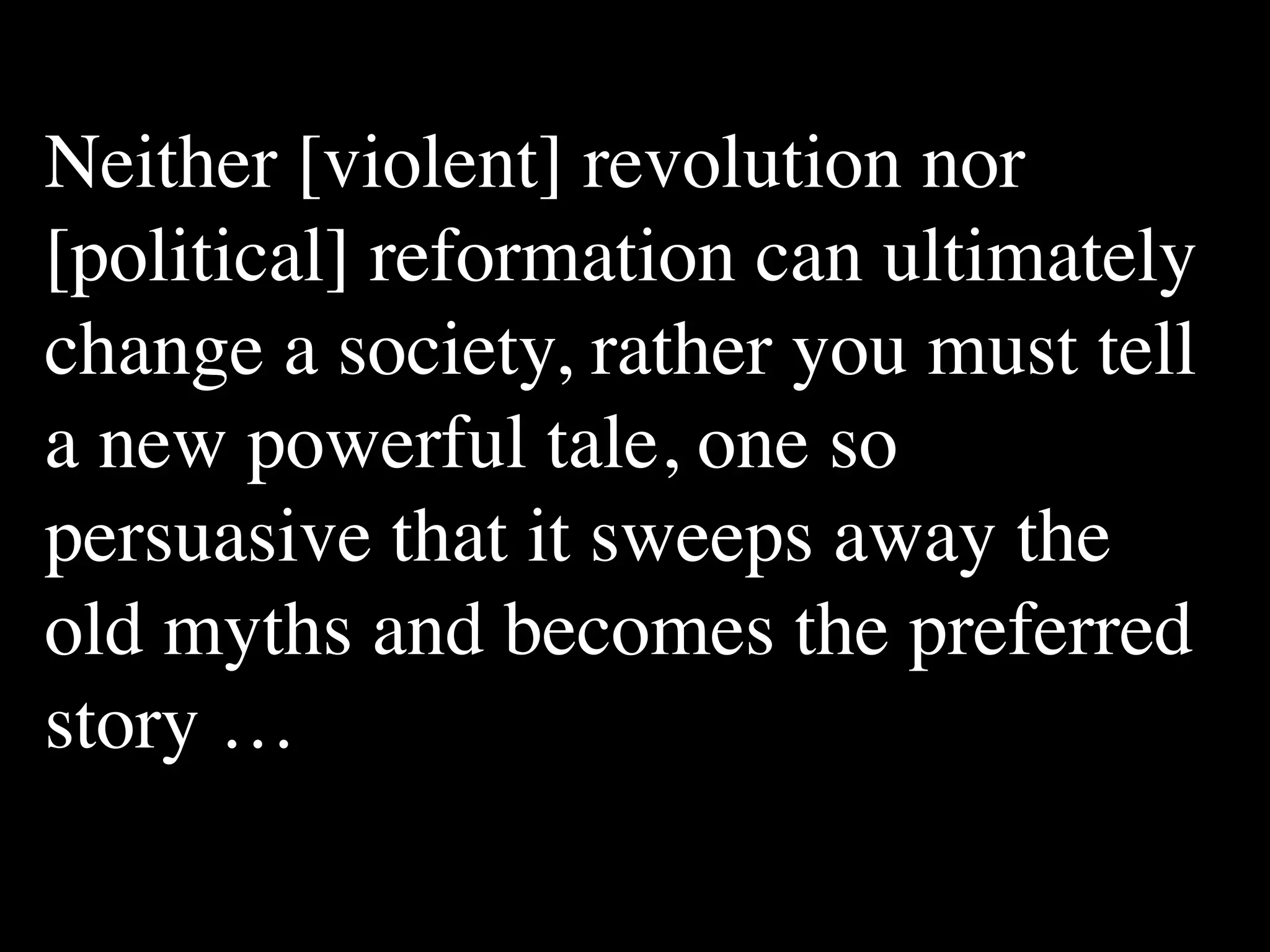 Neither [violent] revolution nor
[political] reformation can ultimately
change a society, rather you must tell
a new powerful tale, one so
persuasive that it sweeps away the
old myths and becomes the preferred
story …
 