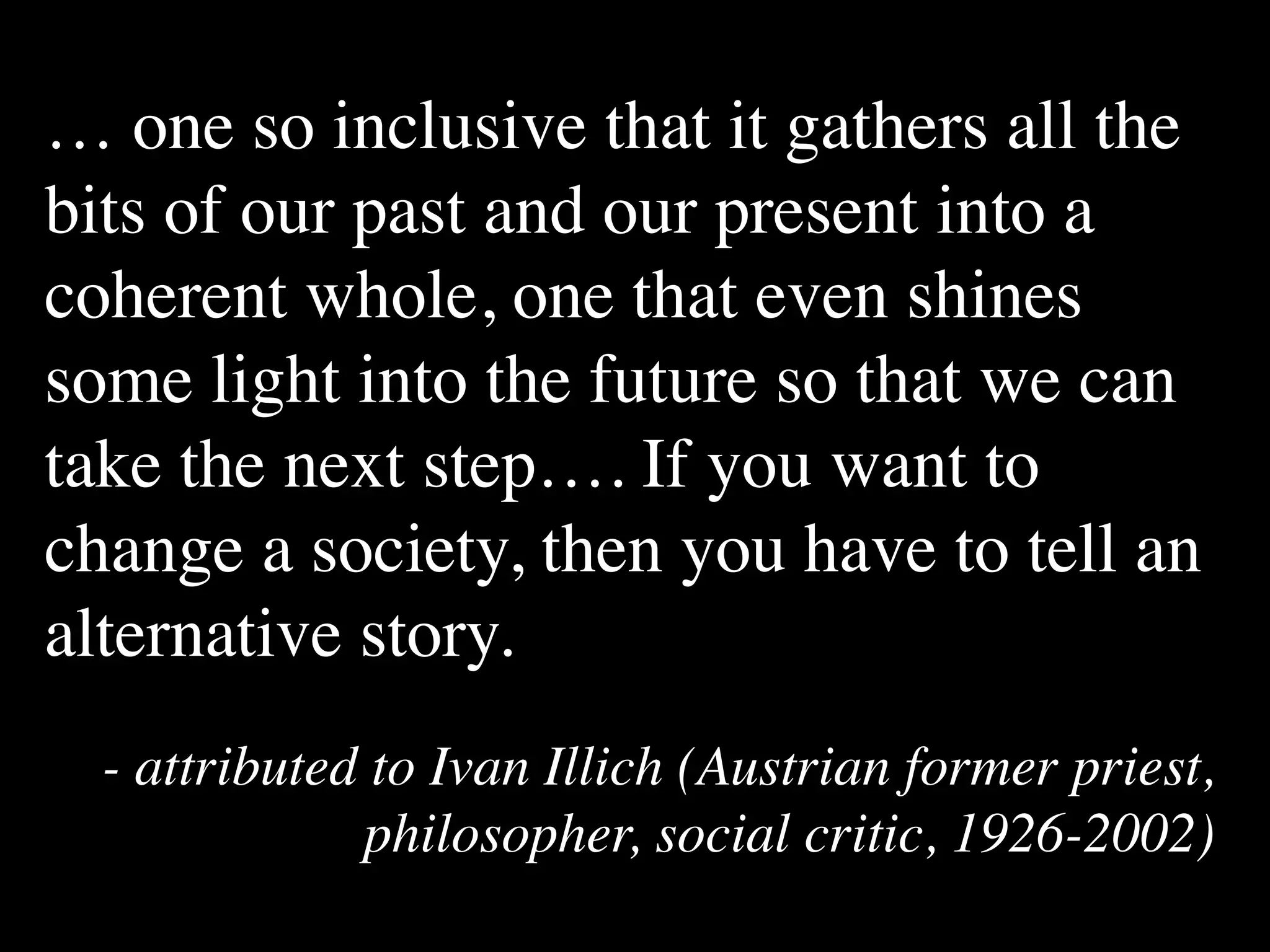 … one so inclusive that it gathers all the
bits of our past and our present into a
coherent whole, one that even shines
some light into the future so that we can
take the next step…. If you want to
change a society, then you have to tell an
alternative story.
  - attributed to Ivan Illich (Austrian former priest,
              philosopher, social critic, 1926-2002)
 