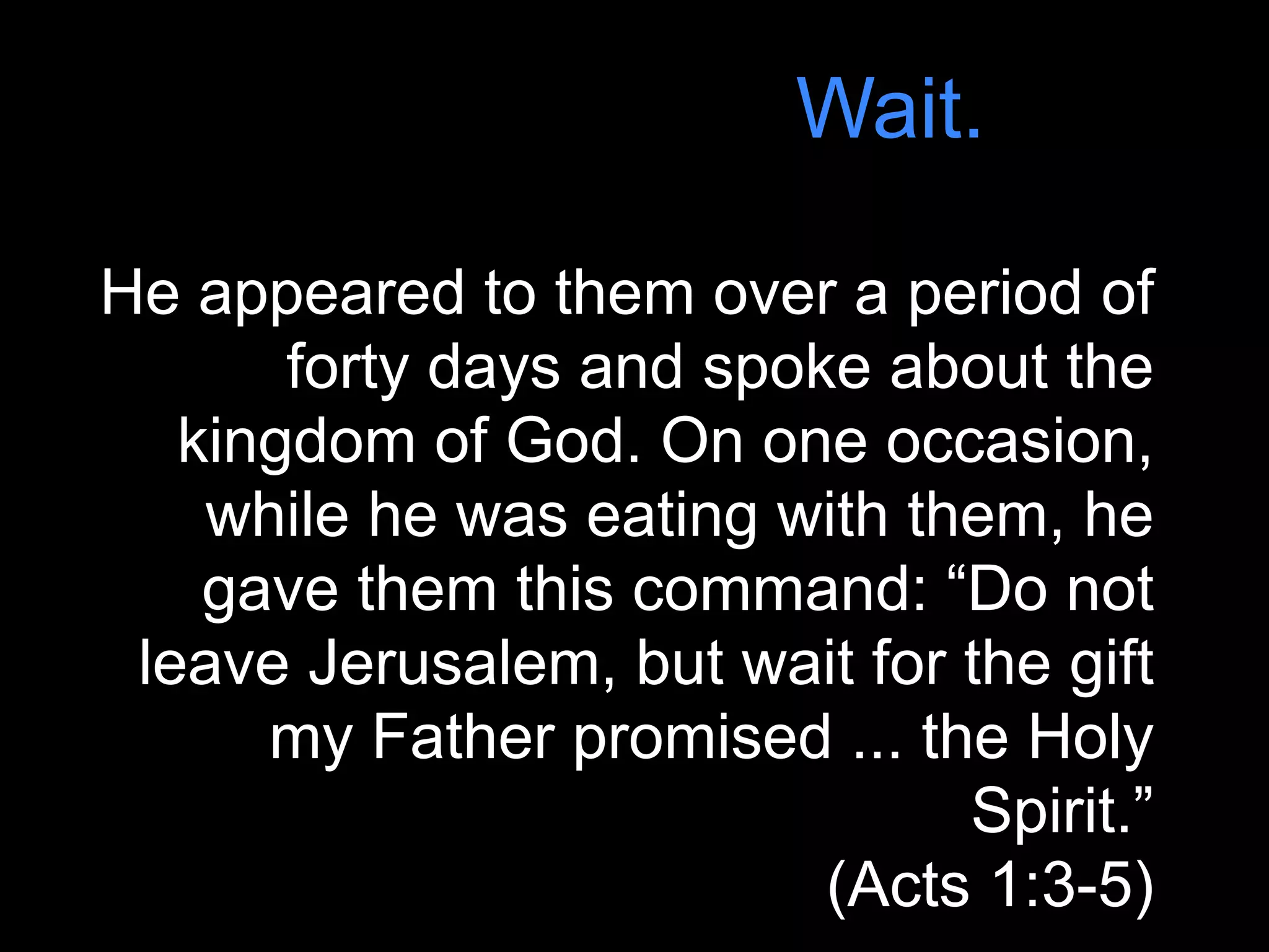 Wait.

He appeared to them over a period of
       forty days and spoke about the
   kingdom of God. On one occasion,
    while he was eating with them, he
    gave them this command: “Do not
 leave Jerusalem, but wait for the gift
      my Father promised ... the Holy
                               Spirit.”
                          (Acts 1:3-5)
 