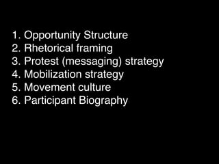 1. Opportunity Structure
2. Rhetorical framing
3. Protest (messaging) strategy
4. Mobilization strategy
5. Movement culture
6. Participant Biography
 