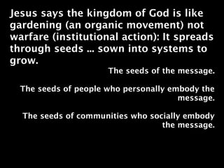 Jesus says the kingdom of God is like
gardening (an organic movement) not
warfare (institutional action): It spreads
through seeds ... sown into systems to
grow.
                      The seeds of the message.

  The seeds of people who personally embody the
                                       message.

  The seeds of communities who socially embody
                                  the message.
 