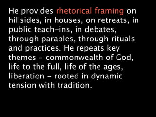 He provides rhetorical framing on
hillsides, in houses, on retreats, in
public teach-ins, in debates,
through parables, through rituals
and practices. He repeats key
themes - commonwealth of God,
life to the full, life of the ages,
liberation - rooted in dynamic
tension with tradition.
 