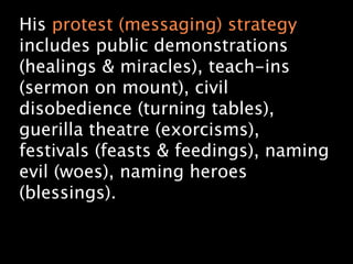 His protest (messaging) strategy
includes public demonstrations
(healings & miracles), teach-ins
(sermon on mount), civil
disobedience (turning tables),
guerilla theatre (exorcisms),
festivals (feasts & feedings), naming
evil (woes), naming heroes
(blessings).
 