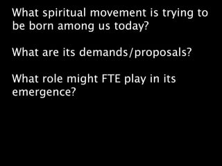 What spiritual movement is trying to
be born among us today?

What are its demands/proposals?

What role might FTE play in its
emergence?
 