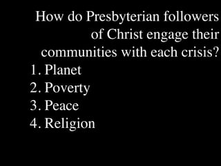 How do Presbyterian followers
           of Christ engage their
       The Human
                           Conventional View

                       God created the world as perfect,
                                                               Emerging View

                                                               God created the world as good, but
       Situation: What but because our primal                  human beings – as individuals, and as




  communities with each crisis?
       is the story that
                       ancestors, Adam and Eve, did            groups – have rebelled against God and
       we find         not maintain the absolute               filled the world with evil and injustice
       ourselves in?   perfection demanded by God,             like a terrible disease. God wants to save
                       God has irrevocably determined          humanity and heal it from its sickness,
                       that the entire universe and all it     but humanity is hopelessly lost and
                       contains will be destroyed, and         confused, like sheep without a shepherd,
                       the souls of all human beings –         wandering farther and farther into
                       except for those specifically           lostness and danger. Left to themselves,




1. Planet
                       exempted – will be forever              human beings will spiral downward in
                       punished for their imperfection         sickness and evil.
                       in hell.1
       Basic           Since everyone is doomed to             Since the human race is in such desperate
       Questions: What hell, Jesus seeks to answer these       trouble, Jesus seeks to answer this
       questions did   questions: how can individuals          question: what must be done about the
       Jesus come to   be saved from eternal                   mess we’re in? The mess refers both to
       answer?         punishment in hell and instead          the general human condition and its
                       go to heaven after they die? How        specific outworking among his




2. Poverty
                       can God help individuals be             contemporaries: living under domination
                       happy and successful until then?        by the Roman empire, and divided into
                                                               various competing sects.
       Jesus’ message:     Jesus says, in essence, “If you     Jesus says, in essence, “Other people and
       How did Jesus       want to be among those              groups – including your own religious
       respond to the      specifically qualified to escape    leaders - are leading you farther and
       crisis?             being forever punished for your     farther astray. I have been sent by God
                           sins in hell, you must repent of    with this good news – that God loves




3. Peace
                           your individual sins and believe    humanity, even in its lostness and sin.
                           that my Father punished me on       God graciously invites everyone and
                           the cross so He won’t have to       anyone to question and reject what they
                           punish you in hell. Only if you     have been told and instead follow a new
                           believe this will you go to         path. Trust me and become my disciple,
                           heaven when everyone else is        and you will be transformed, and you will
                           banished to hell.”2 This is the     participate in the transformation of the
                           good news.                          world, which is possible, beginning right
                                                               now.”3 This is the good news.




4. Religion
       1


       2
         Of course, there are many modern western non-religious ontologies and framing stories too,
       plus Eastern ontologies and framing stories – both religious and irreligious.
         This reflects a Calvinistic Evangelical protestant version of the message. The popular Roman
       Catholic version might say, “You must believe in the teachings of the church and follow its
       instructions, especially those regarding sacraments.” The popular mainline or liberal Protestant
 