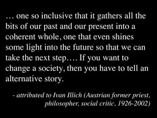… one so inclusive that it gathers all the
bits of our past and our present into a
coherent whole, one that even shines
some light into the future so that we can
take the next step…. If you want to
change a society, then you have to tell an
alternative story.
  - attributed to Ivan Illich (Austrian former priest,
              philosopher, social critic, 1926-2002)
 