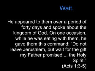 Wait.

He appeared to them over a period of
       forty days and spoke about the
   kingdom of God. On one occasion,
    while he was eating with them, he
    gave them this command: “Do not
 leave Jerusalem, but wait for the gift
      my Father promised ... the Holy
                               Spirit.”
                          (Acts 1:3-5)
 
