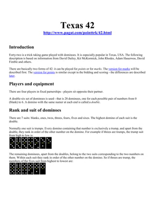 Texas 42
                             http://www.pagat.com/pointtrk/42.html


Introduction
Forty-two is a trick taking game played with dominoes. It is especially popular in Texas, USA. The following
description is based on information from David Dailey, Kit McKormick, John Rhodes, Adam Hauerwas, David
Fimble and others.

There are basically two forms of 42: it can be played for points or for marks. The version for marks will be
described first. The version for points is similar except in the bidding and scoring - the differences are described
later.

Players and equipment
There are four players in fixed parnerships - players sit opposite their partner.

A double-six set of dominoes is used - that is 28 dominoes, one for each possible pair of numbers from 0
(blank) to 6. A domino with the same numer at each end is called a double.

Rank and suit of dominoes
There are 7 suits: blanks, ones, twos, threes, fours, fives and sixes. The highest domino of each suit is the
double.

Normally one suit is trumps. Every domino containing that number is exclusively a trump, and apart from the
double, they rank in order of the other number on the domino. For example if threes are trumps, the trump suit
from high to low is:




The remaining dominoes, apart from the doubles, belong to the two suits corresponding to the two numbers on
them. Within each suit they rank in order of the other number on the domino. So if threes are trump, the
members of the fives suit from highest to lowest are:
 
