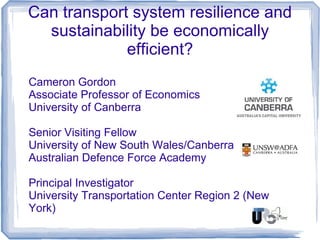 Can transport system resilience and
sustainability be economically
efficient?
Cameron Gordon
Associate Professor of Economics
University of Canberra
Senior Visiting Fellow
University of New South Wales/Canberra
Australian Defence Force Academy
Principal Investigator
University Transportation Center Region 2 (New
York)
 