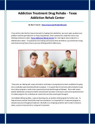 Addiction Treatment Drug Rehabs - Texas
Addiction Rehab Center
_____________________________________________________________________________________

By Baos Tasone - http://youtu.be/PCs8mhlOamQ

If you wish to take the first step on the path to healing from alcoholism, you must open up about your
problem and then get help from an Texas Drug Rehabs. Once someone has made the vow to stop
drinking and become sober, Texas Addiction Rehab Center the next logical step to explore is a
detoxification center. To experience true healing and recovery from alcoholism, you need to be strong,
seek treatment and learn how to put your drinking problem behind you.

Those who are dealing with severe alcoholism and living in strong denial are ideal candidates for going
into a medically supervised detoxification program. It is a good idea for someone with alcoholism to go
into a detox program in order to be supervised and assisted through withdrawal. Those with severe
alcohol withdrawal can become fearful and confused, but when in the warm and nurturing environment
of a detox program the individual can receive the care they need to get through it.
Immediately following detox, a person should go into an alcohol rehab program for further care. To
help someone and their family fully heal from alcoholism, it is important for a treatment program to
educate everyone throughout treatment. Alcoholism is a relapsing condition and in order to become
sober, a person must commit to a long-term treatment.

 