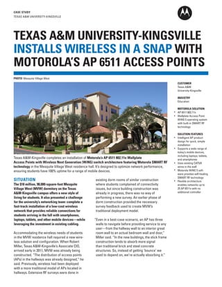 CASE STUDY
TEXAS A&M UNIVERSITY-KINGSVILLE

TEXAS A&M UNIVERSITY-KINGSVILLE
INSTALLS WIRELESS IN A SNAP WITH
MOTOROLA’S AP 6511 ACCESS POINTS
PHOTO: Mesquite Village West
CUSTOMER
Texas A&M
University-Kingsville
INDUSTRY
Education
MOTOROLA SOLUTION
AP 6511 802.11n
Wallplate Access Point
WiNG 5 operating system
with built-in SMART RF
technology

Texas A&M-Kingsville completes an installation of Motorola’s AP 6511 802.11n Wallplate
Access Points with Wireless Next Generation (WiNG) switch architecture featuring Motorola SMART RF
technology in the Mesquite Village West residence hall. It’s designed to optimize network performance,
ensuring students have 100% uptime for a range of mobile devices.

SITUATION

The $18 million, 98,000-square-foot Mesquite
Village West (MVW) dormitory on the Texas
A&M-Kingsville campus offers a new style of
living for students. It also presented a challenge
for the university’s networking team: complete a
fast-track installation of a low-cost wireless
network that provides reliable connections for
students arriving in the fall with smartphones,
laptops, tablets, and other mobile devices—while
leveraging the investment in existing cabling.
Accommodating the wireless needs of students
in the MVW residence hall required a new wireless solution and configuration. When Robert
Miller, Texas A&M-Kingsville’s Associate CIO,
arrived early in 2011, MVW was already being
constructed. “The distribution of access points
(APs) in the hallways was already designed,” he
said. Previously, wireless had been deployed
with a more traditional model of APs located in
hallways. Extensive RF surveys were done in

existing dorm rooms of similar construction
where students complained of connectivity
issues, but since building construction was
already in progress, there was no way of
performing a new survey. An earlier phase of
dorm construction provided the necessary
survey feedback used to create MVW’s
traditional deployment model.
“Even in a best-case scenario, an AP has three
walls to navigate before providing service to any
user—from the hallway wall to an interior great
room wall to an actual bedroom wall and door,”
Miller said. “In the new buildings, the stick frame
construction tends to absorb more signal
than traditional brick and steel concrete
structures. So, instead of getting ‘bounce’ we
used to depend on, we’re actually absorbing it.”

SOLUTION FEATURES
Intelligent AP product
design for quick, simple
installation
Supports a wide range of
today’s mobile devices,
including laptops, tablets,
and smartphones
Uses existing CAT5/6
wires in the wall
Motorola WiNG 5 software provides self-healing
SMART RF technology
Flexible architecture
enables networks up to
25 AP 6511s with no
additional controller

 
