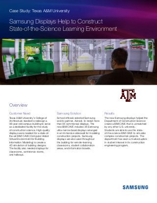 Case Study: Texas A&M University
Samsung Displays Help to Construct
State-of-the-Science Learning Environment
Customer Need
Texas A&M University’s College of
Architecture needed to redesign a
98-year-old campus building to serve
as a dedicated facility for the study
of construction science. High-quality
displays were needed for a state-of-
the-art BIM CAVE (Computer Aided
Virtual Environment for Building
Information Modeling) to create a
4D simulation of building designs.
The facility also needed displays for
classrooms, conference rooms,
and hallways.
Samsung Solution
School officials selected Samsung
and its partner, Avinext, to install more
than 56 commercial displays. The
new BIM CAVE includes 36 Samsung
ultra-narrow bezel displays arranged
in an immersive videowall for modeling
construction projects. Samsung
displays are also used throughout
the building for remote-learning
classrooms, student collaboration
areas, and information boards.
Results
The new Samsung displays helped the
Department of Construction Science
create a BIM CAVE that is unmatched
by any other U.S. university.
Students are able to use the state-
of-the-science BIM CAVE to simulate
complex construction projects. The
department has seen a marked uptick
in student interest in its construction
engineering program.
Overview
 