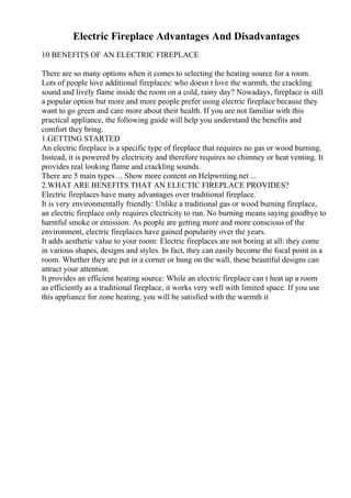Electric Fireplace Advantages And Disadvantages
10 BENEFITS OF AN ELECTRIC FIREPLACE
There are so many options when it comes to selecting the heating source for a room.
Lots of people love additional fireplaces: who doesn t love the warmth, the crackling
sound and lively flame inside the room on a cold, rainy day? Nowadays, fireplace is still
a popular option but more and more people prefer using electric fireplace because they
want to go green and care more about their health. If you are not familiar with this
practical appliance, the following guide will help you understand the benefits and
comfort they bring.
1.GETTING STARTED
An electric fireplace is a specific type of fireplace that requires no gas or wood burning.
Instead, it is powered by electricity and therefore requires no chimney or heat venting. It
provides real looking flame and crackling sounds.
There are 5 main types ... Show more content on Helpwriting.net ...
2.WHAT ARE BENEFITS THAT AN ELECTIC FIREPLACE PROVIDES?
Electric fireplaces have many advantages over traditional fireplace.
It is very environmentally friendly: Unlike a traditional gas or wood burning fireplace,
an electric fireplace only requires electricity to run. No burning means saying goodbye to
harmful smoke or emission. As people are getting more and more conscious of the
environment, electric fireplaces have gained popularity over the years.
It adds aesthetic value to your room: Electric fireplaces are not boring at all: they come
in various shapes, designs and styles. In fact, they can easily become the focal point in a
room. Whether they are put in a corner or hung on the wall, these beautiful designs can
attract your attention.
It provides an efficient heating source: While an electric fireplace can t heat up a room
as efficiently as a traditional fireplace, it works very well with limited space. If you use
this appliance for zone heating, you will be satisfied with the warmth it
 
