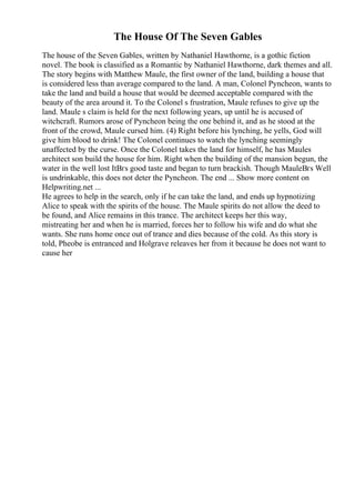 The House Of The Seven Gables
The house of the Seven Gables, written by Nathaniel Hawthorne, is a gothic fiction
novel. The book is classified as a Romantic by Nathaniel Hawthorne, dark themes and all.
The story begins with Matthew Maule, the first owner of the land, building a house that
is considered less than average compared to the land. A man, Colonel Pyncheon, wants to
take the land and build a house that would be deemed acceptable compared with the
beauty of the area around it. To the Colonel s frustration, Maule refuses to give up the
land. Maule s claim is held for the next following years, up until he is accused of
witchcraft. Rumors arose of Pyncheon being the one behind it, and as he stood at the
front of the crowd, Maule cursed him. (4) Right before his lynching, he yells, God will
give him blood to drink! The Colonel continues to watch the lynching seemingly
unaffected by the curse. Once the Colonel takes the land for himself, he has Maules
architect son build the house for him. Right when the building of the mansion begun, the
water in the well lost ItВґs good taste and began to turn brackish. Though MauleВґs Well
is undrinkable, this does not deter the Pyncheon. The end ... Show more content on
Helpwriting.net ...
He agrees to help in the search, only if he can take the land, and ends up hypnotizing
Alice to speak with the spirits of the house. The Maule spirits do not allow the deed to
be found, and Alice remains in this trance. The architect keeps her this way,
mistreating her and when he is married, forces her to follow his wife and do what she
wants. She runs home once out of trance and dies because of the cold. As this story is
told, Pheobe is entranced and Holgrave releaves her from it because he does not want to
cause her
 