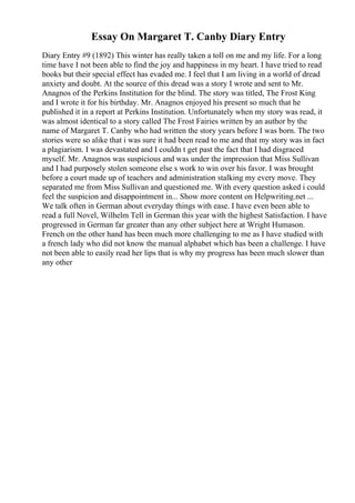 Essay On Margaret T. Canby Diary Entry
Diary Entry #9 (1892) This winter has really taken a toll on me and my life. For a long
time have I not been able to find the joy and happiness in my heart. I have tried to read
books but their special effect has evaded me. I feel that I am living in a world of dread
anxiety and doubt. At the source of this dread was a story I wrote and sent to Mr.
Anagnos of the Perkins Institution for the blind. The story was titled, The Frost King
and I wrote it for his birthday. Mr. Anagnos enjoyed his present so much that he
published it in a report at Perkins Institution. Unfortunately when my story was read, it
was almost identical to a story called The Frost Fairies written by an author by the
name of Margaret T. Canby who had written the story years before I was born. The two
stories were so alike that i was sure it had been read to me and that my story was in fact
a plagiarism. I was devastated and I couldn t get past the fact that I had disgraced
myself. Mr. Anagnos was suspicious and was under the impression that Miss Sullivan
and I had purposely stolen someone else s work to win over his favor. I was brought
before a court made up of teachers and administration stalking my every move. They
separated me from Miss Sullivan and questioned me. With every question asked i could
feel the suspicion and disappointment in... Show more content on Helpwriting.net ...
We talk often in German about everyday things with ease. I have even been able to
read a full Novel, Wilhelm Tell in German this year with the highest Satisfaction. I have
progressed in German far greater than any other subject here at Wright Humason.
French on the other hand has been much more challenging to me as I have studied with
a french lady who did not know the manual alphabet which has been a challenge. I have
not been able to easily read her lips that is why my progress has been much slower than
any other
 