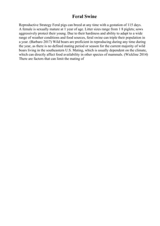 Feral Swine
Reproductive Strategy Feral pigs can breed at any time with a gestation of 115 days.
A female is sexually mature at 1 year of age. Litter sizes range from 1 8 piglets; sows
aggressively protect their young. Due to their hardiness and ability to adapt to a wide
range of weather conditions and food sources, feral swine can triple their population in
a year. (Barbaro 2017) Wild boars are proficient in reproducing during any time during
the year, as there is no defined mating period or season for the current majority of wild
boars living in the southeastern U.S. Mating, which is usually dependent on the climate,
which can directly affect food availability in other species of mammals. (Wickline 2014)
There are factors that can limit the mating of
 