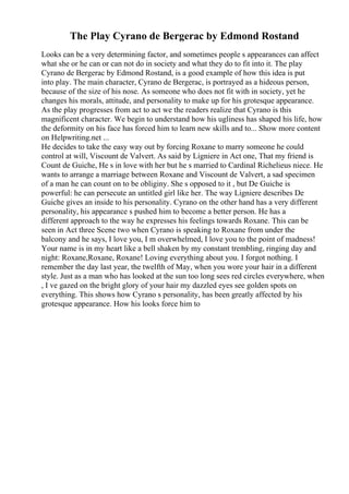 The Play Cyrano de Bergerac by Edmond Rostand
Looks can be a very determining factor, and sometimes people s appearances can affect
what she or he can or can not do in society and what they do to fit into it. The play
Cyrano de Bergerac by Edmond Rostand, is a good example of how this idea is put
into play. The main character, Cyrano de Bergerac, is portrayed as a hideous person,
because of the size of his nose. As someone who does not fit with in society, yet he
changes his morals, attitude, and personality to make up for his grotesque appearance.
As the play progresses from act to act we the readers realize that Cyrano is this
magnificent character. We begin to understand how his ugliness has shaped his life, how
the deformity on his face has forced him to learn new skills and to... Show more content
on Helpwriting.net ...
He decides to take the easy way out by forcing Roxane to marry someone he could
control at will, Viscount de Valvert. As said by Ligniere in Act one, That my friend is
Count de Guiche, He s in love with her but he s married to Cardinal Richelieus niece. He
wants to arrange a marriage between Roxane and Viscount de Valvert, a sad specimen
of a man he can count on to be obliginy. She s opposed to it , but De Guiche is
powerful: he can persecute an untitled girl like her. The way Ligniere describes De
Guiche gives an inside to his personality. Cyrano on the other hand has a very different
personality, his appearance s pushed him to become a better person. He has a
different approach to the way he expresses his feelings towards Roxane. This can be
seen in Act three Scene two when Cyrano is speaking to Roxane from under the
balcony and he says, I love you, I m overwhelmed, I love you to the point of madness!
Your name is in my heart like a bell shaken by my constant trembling, ringing day and
night: Roxane,Roxane, Roxane! Loving everything about you. I forgot nothing. I
remember the day last year, the twelfth of May, when you wore your hair in a different
style. Just as a man who has looked at the sun too long sees red circles everywhere, when
, I ve gazed on the bright glory of your hair my dazzled eyes see golden spots on
everything. This shows how Cyrano s personality, has been greatly affected by his
grotesque appearance. How his looks force him to
 