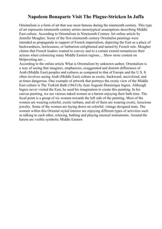 Napoleon Bonaparte Visit The Plague-Stricken In Jaffa
Orientalism is a form of art that was most famous during the nineteenth century. This type
of art represents nineteenth century artists stereotypical assumptions describing Middle
East culture. According to Orientalism in Nineteenth Century Art online article by
Jennifer Meagher, Some of the first nineteenth century Orientalist paintings were
intended as propaganda in support of French imperialism, depicting the East as a place of
backwardness, lawlessness, or barbarism enlightened and tamed by French rule. Meagher
claims that French leaders wanted to convey and to a certain extend romanticize their
actions when colonizing many Middle Eastern regions.... Show more content on
Helpwriting.net ...
According to the online article What is Orientalism by unknown author, Orientalism is
a way of seeing that imagines, emphasizes, exaggerated and distorts differences of
Arab (Middle East) peoples and cultures as compared to that of Europe and the U.S. It
often involves seeing Arab (Middle East) culture as exotic, backward, uncivilized, and
at times dangerous. One example of artwork that portrays the exotic view of the Middle
East culture is The Turkish Bath (1863) by Jean Auguste Dominique Ingres. Although
Ingres never visited the East, he used his imagination to create this painting. In his
canvas painting, we see various naked women at a harem enjoying their bath time. The
focal point is a group of six women towards the left side of the painting. Most of the
women are wearing colorful, exotic turbans, and all of them are wearing exotic, luxurious
jewelry. Some of the women are laying down on colorful, vintage designed mats. The
women within this Oriental styled interior are enjoying different types of activities such
as talking to each other, relaxing, bathing and playing musical instruments. Around the
harem are visible symbolic Middle Eastern
 