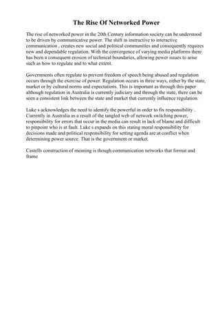 The Rise Of Networked Power
The rise of networked power in the 20th Century information society can be understood
to be driven by communicative power. The shift in instructive to interactive
communication , creates new social and political communities and consequently requires
new and dependable regulation. With the convergence of varying media platforms there
has been a consequent erosion of technical boundaries, allowing power issues to arise
such as how to regulate and to what extent.
Governments often regulate to prevent freedom of speech being abused and regulation
occurs through the exercise of power. Regulation occurs in three ways, either by the state,
market or by cultural norms and expectations. This is important as through this paper
although regulation in Australia is currently judiciary and through the state, there can be
seen a consistent link between the state and market that currently influence regulation.
Luke s acknowledges the need to identify the powerful in order to fix responsibility .
Currently in Australia as a result of the tangled web of network switching power,
responsibility for errors that occur in the media can result in lack of blame and difficult
to pinpoint who is at fault. Luke s expands on this stating moral responsibility for
decisions made and political responsibility for setting agenda are at conflict when
determining power source. That is the government or market.
Castells construction of meaning is though communication networks that format and
frame
 