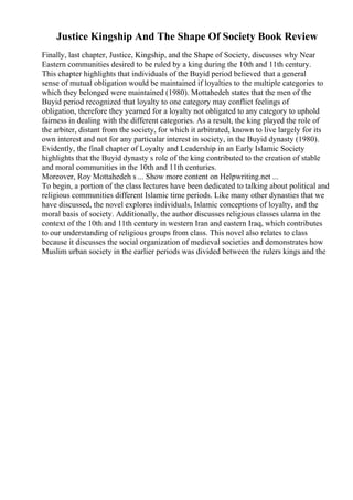 Justice Kingship And The Shape Of Society Book Review
Finally, last chapter, Justice, Kingship, and the Shape of Society, discusses why Near
Eastern communities desired to be ruled by a king during the 10th and 11th century.
This chapter highlights that individuals of the Buyid period believed that a general
sense of mutual obligation would be maintained if loyalties to the multiple categories to
which they belonged were maintained (1980). Mottahedeh states that the men of the
Buyid period recognized that loyalty to one category may conflict feelings of
obligation, therefore they yearned for a loyalty not obligated to any category to uphold
fairness in dealing with the different categories. As a result, the king played the role of
the arbiter, distant from the society, for which it arbitrated, known to live largely for its
own interest and not for any particular interest in society, in the Buyid dynasty (1980).
Evidently, the final chapter of Loyalty and Leadership in an Early Islamic Society
highlights that the Buyid dynasty s role of the king contributed to the creation of stable
and moral communities in the 10th and 11th centuries.
Moreover, Roy Mottahedeh s ... Show more content on Helpwriting.net ...
To begin, a portion of the class lectures have been dedicated to talking about political and
religious communities different Islamic time periods. Like many other dynasties that we
have discussed, the novel explores individuals, Islamic conceptions of loyalty, and the
moral basis of society. Additionally, the author discusses religious classes ulama in the
context of the 10th and 11th century in western Iran and eastern Iraq, which contributes
to our understanding of religious groups from class. This novel also relates to class
because it discusses the social organization of medieval societies and demonstrates how
Muslim urban society in the earlier periods was divided between the rulers kings and the
 