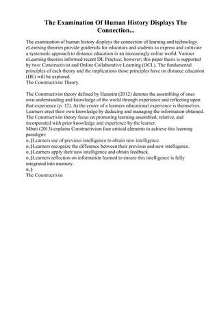The Examination Of Human History Displays The
Connection...
The examination of human history displays the connection of learning and technology.
eLearning theories provide guiderails for educators and students to express and cultivate
a systematic approach to distance education in an increasingly online world. Various
eLearning theories informed recent DE Practice; however; this paper thesis is supported
by two: Constructivist and Online Collaborative Learning (OCL). The fundamental
principles of each theory and the implications those principles have on distance education
(DE) will be explored.
The Constructivist Theory
The Constructivist theory defined by Harasim (2012) denotes the assembling of ones
own understanding and knowledge of the world through experience and reflecting upon
that experience (p. 12). At the center of a learners educational experience is themselves.
Learners erect their own knowledge by deducing and managing the information obtained.
The Constructivist theory focus on promoting learning assembled, relative, and
incorporated with prior knowledge and experience by the learner.
Mbati (2013) explains Constructivism four critical elements to achieve this learning
paradigm:
п‚§Learners use of previous intelligence to obtain new intelligence.
п‚§Learners recognize the difference between their previous and new intelligence.
п‚§Learners apply their new intelligence and obtain feedback.
п‚§Learners reflection on information learned to ensure this intelligence is fully
integrated into memory.
п‚§
The Constructivist
 