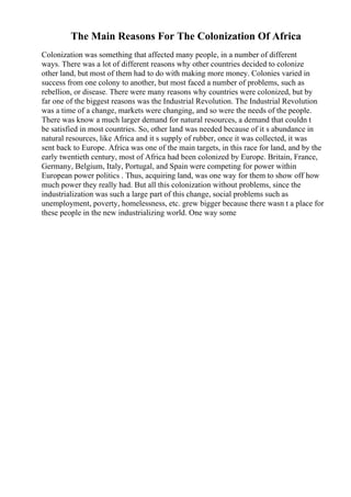 The Main Reasons For The Colonization Of Africa
Colonization was something that affected many people, in a number of different
ways. There was a lot of different reasons why other countries decided to colonize
other land, but most of them had to do with making more money. Colonies varied in
success from one colony to another, but most faced a number of problems, such as
rebellion, or disease. There were many reasons why countries were colonized, but by
far one of the biggest reasons was the Industrial Revolution. The Industrial Revolution
was a time of a change, markets were changing, and so were the needs of the people.
There was know a much larger demand for natural resources, a demand that couldn t
be satisfied in most countries. So, other land was needed because of it s abundance in
natural resources, like Africa and it s supply of rubber, once it was collected, it was
sent back to Europe. Africa was one of the main targets, in this race for land, and by the
early twentieth century, most of Africa had been colonized by Europe. Britain, France,
Germany, Belgium, Italy, Portugal, and Spain were competing for power within
European power politics . Thus, acquiring land, was one way for them to show off how
much power they really had. But all this colonization without problems, since the
industrialization was such a large part of this change, social problems such as
unemployment, poverty, homelessness, etc. grew bigger because there wasn t a place for
these people in the new industrializing world. One way some
 