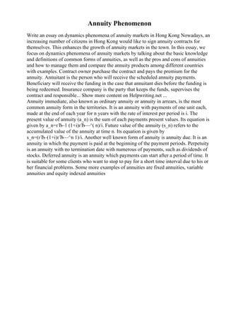 Annuity Phenomenon
Write an essay on dynamics phenomena of annuity markets in Hong Kong Nowadays, an
increasing number of citizens in Hong Kong would like to sign annuity contracts for
themselves. This enhances the growth of annuity markets in the town. In this essay, we
focus on dynamics phenomena of annuity markets by talking about the basic knowledge
and definitions of common forms of annuities, as well as the pros and cons of annuities
and how to manage them and compare the annuity products among different countries
with examples. Contract owner purchase the contract and pays the premium for the
annuity. Annuitant is the person who will receive the scheduled annuity payments.
Beneficiary will receive the funding in the case that annuitant dies before the funding is
being redeemed. Insurance company is the party that keeps the funds, supervises the
contract and responsible... Show more content on Helpwriting.net ...
Annuity immediate, also known as ordinary annuity or annuity in arrears, is the most
common annuity form in the territories. It is an annuity with payments of one unit each,
made at the end of each year for n years with the rate of interest per period is i. The
present value of annuity (a_n) is the sum of each payments present values. Its equation is
given by a_n=гЂ–1 (1+i)гЂ—^( n)/i. Future value of the annuity (s_n) refers to the
accumulated value of the annuity at time n. Its equation is given by
s_n=(гЂ–(1+i)гЂ—^n 1)/i. Another well known form of annuity is annuity due. It is an
annuity in which the payment is paid at the beginning of the payment periods. Perpetuity
is an annuity with no termination date with numerous of payments, such as dividends of
stocks. Deferred annuity is an annuity which payments can start after a period of time. It
is suitable for some clients who want to stop to pay for a short time interval due to his or
her financial problems. Some more examples of annuities are fixed annuities, variable
annuities and equity indexed annuities
 