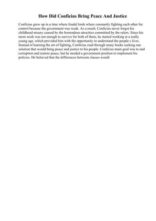How Did Conficius Bring Peace And Justice
Conficius grew up in a time where feudal lords where constantly fighting each other for
control because the government was weak. As a result, Conficius never forgot his
childhood misery caused by the horrendous atrocities committed by the rulers. Since his
mom work was not enough to survive for both of them, he started working at a really
young age, which provided him with the opportunity to understand the people s lives.
Instead of learning the art of fighting, Conficius read through many books seeking one
solution that would bring peace and justice to his people. Conficius main goal was to end
corruption and restore peace, but he needed a government position to implement his
policies. He believed that the differences between classes would
 