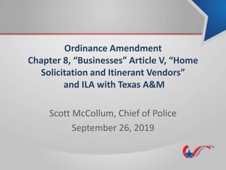Ordinance Amendment
Chapter 8, “Businesses” Article V, “Home
Solicitation and Itinerant Vendors”
and ILA with Texas A&M
Scott McCollum, Chief of Police
September 26, 2019
 
