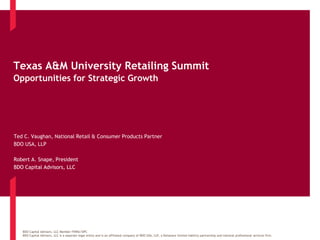Texas A&M University Retailing Summit 
Opportunities for Strategic Growth 
Ted C. Vaughan, National Retail & Consumer Products Partner 
BDO USA, LLP 
Robert A. Snape, President 
BDO Capital Advisors, LLC 
BDO Capital Advisors, LLC Member FINRA/SIPC 
BDO Capital Advisors, LLC is a separate legal entity and is an affiliated company of BDO USA, LLP, a Delaware limited liability partnership and national professional services firm. 
 
