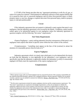 § 127.003 of the Statute provides that any “agreement pertaining to wells for oil, gas, or
water or to a mine for a mineral” which purports to indemnify a person or entity against liability that
(i) is caused by their sole or concurrent negligence and (ii) arises from personal injury or death;
property injury; or any loss, damage or expense that arises from personal injury, death or property
injury is void and unenforceable.2

                                                       Caveat

       If the indemnity agreement does not purport to indemnify a party against that party's own
negligence, then the indemnity agreement is not covered by the Statute. In addition, a party usually
cannot agree to be indemnified against its own negligence unless the indemnity agreement in
question complies with the following "fair notice" requirements:3

                                          Fair Notice Requirements

           •Express Negligence - a party seeking indemnity from the consequences of that party's own
negligence must express that intent in specific terms within the four corners of the contract.

        •Conspicuousness - “something must appear on the face of the [contract] to attract the
attention of a reasonable person when he looks at it.4"

                                               Express Negligence

        Indemnity agreements which: (a) clearly state which party is to be indemnified; (b) clearly
set forth that the indemnity is even applicable for the indemnitee’s own negligence; and (c)
specifically state that the indemnity is applicable whether the indemnitee is solely or concurrently
negligent will likely meet the requirements of the express negligence test.5

                                                Conspicuousness




2
  Where operator of gas wells was found negligent and was assessed 65 percent of the causative responsibility for
the explosion that killed decedent, operator was a negligent tortfeasor; because operator's liability was not purely
vicarious, operator was not entitled to common law indemnity. Haring v. Bay Rock Corp., 773 S.W.2d 676 (Tex.
App. San Antonio 1989).

3
  The fair notice requirements include the express negligence doctrine and the conspicuousness requirement. The
"fair notice" requirements are constructive knowledge requirements, as they do not depend on whether the
indemnitor subjectively knew of the existence of the provision in question or understood its content, but only
whether the appearance and content of the indemnity provision make it reasonable to impute knowledge and
understanding of the provision on the indemnitor. Dresser Indus., Inc. v. Page Petro., Inc., 853 S.W.2d 505, 508,
(Tex. 1993).
4
    Id. at 511
5
    Ard v. Gemini Exploration, Inc. 894 S.W.2d 11,14 (Tex. App.—Houston [14th Dist.] 1994, writ denied).

                                                          2
 