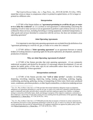 The Court in Dresser Indus., Inc. v. Page Petro., Inc., 853 S.W.2d 505, 511 (Tex. 1993),
stated that a term or clause is conspicuous when it is printed in capital letters, or if it is larger or
printed in a different color.

                                                 Interpretation

        § 127.001 of the Statute defines an “agreement pertaining to a well for oil, gas, or water
or to a mine for a mineral" as: (1) a written or oral agreement or understanding concerning the
rendering of well or mine services or (2) an agreement to perform a part of those services or an act
collateral to those services, including furnishing or renting equipment, incidental transportation, or
other goods and services furnished in connection with the services, but does not included a joint
operating agreement.6

                                        Joint Operating Agreements

       It is important to note that joint operating agreements are excluded from the definition of an
“agreement pertaining to a well for oil, gas, or water or to a mine for a mineral.”

       § 127.001 defines a "Joint operating agreement" as an agreement between or among
holders of working interests or operating rights for the joint exploration, development, operation, or
production of minerals.

                           Why are Joint Operating Agreements Excluded?

       § 127.002 of the Statute provides that joint operating agreements: (1) are commonly
understood, accepted, and desired by the parties; (2) encourage mineral development; (3) are not
against the public policy of this state; and (4) are enforceable unless those costs or losses are
expressly excluded by written agreement.7

                                           Interpretation continued

        § 127.001 of the Statute provides that “well or mine service”: includes: (i) drilling,
deepening, reworking, repairing, improving, testing, treating, perforating, acidizing, logging,
conditioning, purchasing, gathering, storing, or transporting oil, brine water, fresh water, produced
water, condensate, petroleum products, or other liquid commodities, or otherwise rendering services

6
  Tex. Civ. Prac. & Rem. Code Ann. § 127.001 provides that mutual indemnity obligation means an indemnity
obligation in an agreement pertaining to a well for oil, gas, or water or to a mine for a mineral in which the parties
agree to indemnify each other and each other's contractors and their employees against loss, liability, or damages
arising in connection with bodily injury, death, and damage to property of the respective employees, contractors or
their employees, and invitees of each party arising out of or resulting from the performance of the agreement. Maxus
Exploration Co. v. Moran Bros., 817 S.W.2d 50 (Tex. 1991).

7
  Tex. Civ. Prac. & Rem. Code Ann. § 127.002(a)(b) provides that an inequity is fostered on certain contractors by
the indemnity provisions in some agreements pertaining to wells for oil, gas, or water or to mines for other minerals;
certain agreements that provide for indemnification of a negligent indemnitee are against the public policy of this
state.Maxus Exploration Co. v. Moran Bros ., 817 S.W.2d 50, (Tex. 1991).


                                                          3
 