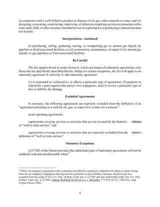 in connection with a well drilled to produce or dispose of oil, gas, other minerals or water; and (ii)
designing, excavating, constructing, improving, or otherwise rendering services in connection with a
mine shaft, drift, or other structure intended for use in exploring for or producing a mineral; but does
not include:

                                        Interpretation - continued

        (i) purchasing, selling, gathering, storing, or transporting gas or natural gas liquids by
pipeline or fixed associated facilities; or (ii) construction, maintenance, or repair of oil, natural gas
liquids, or gas pipelines or fixed associated facilities.

                                                  Be Careful

        The Act appears broad in scope; however, it does not impact all indemnity agreements, only
those that are specifically described therein. Subject to certain exceptions, the Act will apply to an
indemnity agreement if, and only if, that indemnity agreement:

        (1) is contained in, collateral to, or affects a particular type of agreement; (2) purports to
        indemnify a party against that party's own negligence; and (3) covers a particular type of
        loss or liability for damage.

                                           Excluded Agreements

       In summary, the following agreements are expressly excluded from the definition of an
"agreement pertaining to a well for oil, gas, or water or to a mine for a mineral:"

        •joint operating agreements,

       •agreements covering services or activities that are not covered by the Statute's                definition
of "well or mine service," and

        •agreements covering services or activities that are expressly excluded from the                Statute’s
definition of "well or mine service."

                                           Statutory Exceptions

       §127.005 of the Statute provides that additional types of indemnity agreements will not be
rendered void and unenforceable when:8



8
  Where oil company's agreement with a contractor provided for contractor's indemnity for injury or death arising
from the oil company's negligence and required the contractor to carry liability insurance, the provision was
excepted from the scope of Tex. Civ. Prac. & Rem. Code Ann. § 127.003 and was enforceable under Tex. Civ. Prac.
& Rem. Code Ann. § 127.005. Atlantic Richfield Oil & Gas Co. v. McGuffin, 773 S.W.2d 711, 1989 (Tex. App.
Corpus Christi 1989).


                                                        4
 