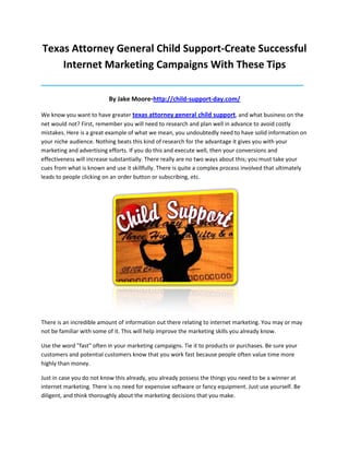 Texas Attorney General Child Support-Create Successful
    Internet Marketing Campaigns With These Tips
____________________________________________________________________________________

                          By Jake Moore-http://child-support-day.com/

We know you want to have greater texas attorney general child support, and what business on the
net would not? First, remember you will need to research and plan well in advance to avoid costly
mistakes. Here is a great example of what we mean, you undoubtedly need to have solid information on
your niche audience. Nothing beats this kind of research for the advantage it gives you with your
marketing and advertising efforts. If you do this and execute well, then your conversions and
effectiveness will increase substantially. There really are no two ways about this; you must take your
cues from what is known and use it skillfully. There is quite a complex process involved that ultimately
leads to people clicking on an order button or subscribing, etc.




There is an incredible amount of information out there relating to internet marketing. You may or may
not be familiar with some of it. This will help improve the marketing skills you already know.

Use the word "fast" often in your marketing campaigns. Tie it to products or purchases. Be sure your
customers and potential customers know that you work fast because people often value time more
highly than money.

Just in case you do not know this already, you already possess the things you need to be a winner at
internet marketing. There is no need for expensive software or fancy equipment. Just use yourself. Be
diligent, and think thoroughly about the marketing decisions that you make.
 