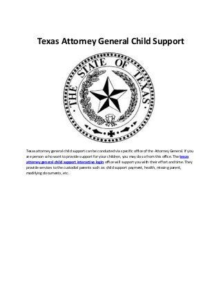 Texas Attorney General Child Support 
Texas attorney general child support can be conducted via specific office of the Attorney General. If you 
are person who want to provide support for your children, you may do so from this office. The texas 
attorney general child support interactive login office will support you with their effort and time. They 
provide services to the custodial parents such as: child support payment, health, missing parent, 
modifying documents, etc. 
 