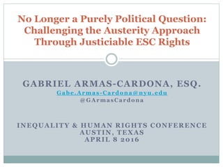 GABRIEL ARMAS-CARDONA, ESQ.
Gabe.Armas-Cardona@nyu.edu
@GArmasCardona
INEQUALITY & HUMAN RIGHTS CONFERENCE
AUSTIN, TEXAS
APRIL 8 2016
No Longer a Purely Political Question:
Challenging the Austerity Approach
Through Justiciable ESC Rights
 
