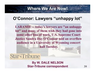 Where We Are Now!

O’Connor: Lawyers “unhappy lot”
LARAMIE -- today's lawyers are "an unhappy
lot" and many of them wish they had gone into
 some other line of work, U.S. Supreme Court
Justice Sandra Day O'Connor told an overflow
 audience in a University of Wyoming concert
                 hall Tuesday.



           By W. DALE NELSON
        Star-Tribune correspondent              39
 