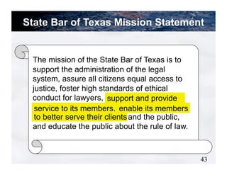 State Bar of Texas Mission Statement


 The mission of the State Bar of Texas is to
 support the administration of the legal
 system, assure all citizens equal access to
 justice, foster high standards of ethical
 conduct for lawyers, support and provide
                         support and provide
 servicesto its members, enable its members
  service to its members, enable its members
  to better serve their clients
 to better serve their clients and the public,
 and educate the public about the rule of law.



                                                 43
 
