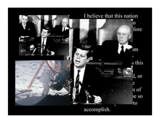 I believe that this nation
should commit itself to
achieving the goal, before
this decade is out, of
landing a man on the
moon and returning him
safely to the earth. No
single space project in this
period will be more
impressive to mankind, or
more important for the
long-range exploration of
space; and none will be so
difficult or expensive to
accomplish.                62
 