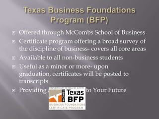    Offered through McCombs School of Business
   Certificate program offering a broad survey of
    the discipline of business- covers all core areas
   Available to all non-business students
   Useful as a minor or more- upon
    graduation, certificates will be posted to
    transcripts
   Providing a Foundation to Your Future
 