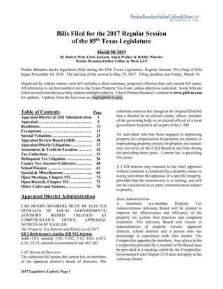 2017 Legislative Update; Page 1
Bills Filed for the 2017 Regular Session
of the 85th
Texas Legislature
March 30, 2017
By Robert Mott, Chris Jackson, Adam Walker & Debbie Wheeler
Perdue Brandon Fielder Collins & Mott, LLP
Perdue Brandon tracks legislation filed during the 85th Texas Legislature, Regular Session. Pre-filing of bills
began November 14, 2016. The last day of the session is May 29, 2017. Filing deadline was Friday, March 10.
Organized by subject matter, each bill includes a short summary, proposed effective date and current bill status.
All references to section numbers are to the Texas Property Tax Code, unless otherwise indicated. Some bills are
listed several times because they address multiple subjects. Check Perdue Brandon’s website at www.pbfcm.com
for updates. Updates from the last issue are highlighted in gray.
Table of Contents Page
Appraisal District (CAD) Administration 1
Appraisal ………………………………… 9
Renditions …………………………….….. 13
Exemptions ………………………………. 13
Special Valuation ………………………... 25
Appraisal Review Board (ARB) ………… 30
Appraisal District Litigation ……………. 37
Assessment & Truth-in-Taxation ………. 42
Tax Collections …………………………… 53
Delinquent Tax Litigation ………………. 56
County Tax Assessor-Collectors …….….. 60
School Finance …………………………... 61
Special & Miscellaneous ……………….... 66
Open Meetings, Chapter 551 ……………. 72
Open Records, Chapter 552 ………….…. 73
Other Codes and Statutes …………….…. 76
Appraisal District Administration
CAD BOARD MEMBERS MUST BE ELECTED
OFFICIALS OF LOCAL GOVERNMENTS;
ADVISORY BOARD CREATED AT
COMPTROLLER’S OFFICE; APPRAISAL
NOTICES SENT EARLIER
The Property Tax Reform and Relief Act of 2017
SB 2 Bettencourt; similar HB 934 Zerwas
Adds 5.01; amends 5.05, 5.102, 5.13, 6.03, 6.035,
6.15, 25.19; amends Government Code 403.302
CAD Board of Directors
The substitute bill retains the current law on members
of the appraisal district’s board of directors. The
substitute removes the change in the original filed bill
that a director be an elected county officer, member
of the governing body or an elected official of a local
government located in all or part of the CAD.
An individual who has been engaged in appraising
property for compensation for property tax matters or
representing property owners for property tax matters
may not serve on the CAD Board at any time during
the preceding three years. Current law is preceding
five years.
A CAD director may transmit to the chief appraiser
without comment a complaint by a property owner or
taxing unit about the appraisal of a specific property,
provided that the transmission is in writing, and will
not be considered an ex parte communication subject
to penalty.
State Administration
A minimum six-member Property Tax
Administration Advisory Board will be created to
improve the effectiveness and efficiency of the
property tax system, best practices and complaint
resolution. The Advisory Board will consist of
representatives of property owners, appraisal
districts, school districts and a person who has
knowledge or experience with ratio studies. The
Comptroller appoints the members. Any advice to the
Comptroller provided by a member of the Board must
be provided at a meeting called by the Comptroller.
Government Code Chapter 2110 does not apply to the
Advisory Board.
 