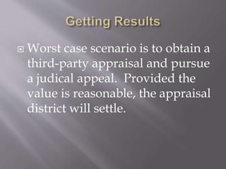  Worst case scenario is to obtain a
third-party appraisal and pursue
a judical appeal. Provided the
value is reasonable, the appraisal
district will settle.
 