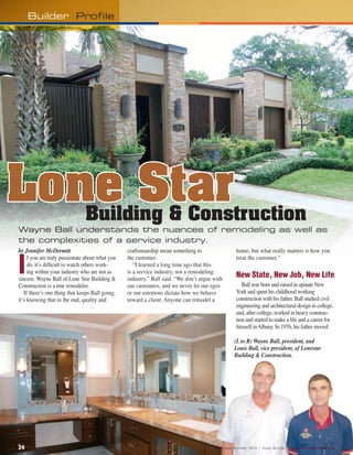 Builder Profile




Lone Star                      Building & Construction
Wayne Ball understands the nuances of remodeling as well as
the complexities of a service industry.
by Jennifer McDermitt                            craftsmanship mean something to                          home, but what really matters is how you


i
     f you are truly passionate about what you   the customer.                                            treat the customer.”
     do, it’s difficult to watch others work-       “I learned a long time ago that this
     ing within your industry who are not as     is a service industry, not a remodeling
sincere. Wayne Ball of Lone Star Building &      industry,” Ball said. “We don’t argue with
                                                                                                          new	state,	new	Job,	new	Life
Construction is a true remodeler.                our customers, and we never let our egos                    Ball was born and raised in upstate New
   If there’s one thing that keeps Ball going,   or our emotions dictate how we behave                    York and spent his childhood working
it’s knowing that in the end, quality and        toward a client. Anyone can remodel a                    construction with his father. Ball studied civil
                                                                                                          engineering and architectural design in college,
                                                                                                          and, after college, worked in heavy construc-
                                                                                                          tion and started to make a life and a career for
                                                                                                          himself in Albany. In 1976, his father moved

                                                                                                        (L to R) Wayne Ball, president, and
                                                                                                        Louis Ball, vice president, of Lonestar
                                                                                                        Building & Construction.




24 		                                                                                  S e p t e m b e r / O c t o b e r 2 0 1 0 • Te x a s B u i l d e r • w w w . t e x a s b u i l d e r s . o r g
 