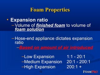 FFooaamm PPrrooppeerrttiieess 
• Expansion ratio 
–Volume of finished foam to volume of 
foam solution 
–Hose-end appliance dictates expansion 
ratio 
–Based on amount of air introduced 
–Low Expansion 1:1 - 20:1 
–Medium Expansion 20:1 - 200:1 
–High Expansion 200:1 + 
12 
 