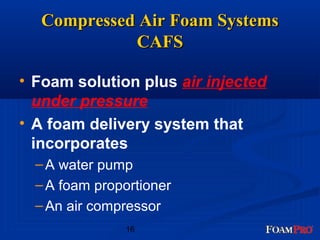 Compressed AAiirr FFooaamm SSyysstteemmss 
• Foam solution plus air injected 
under pressure 
• A foam delivery system that 
incorporates 
– A water pump 
– A foam proportioner 
–An air compressor 
16 
CCAAFFSS 
 
