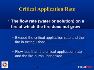 CCrriittiiccaall AApppplliiccaattiioonn RRaattee 
• The flow rate (water or solution) on a 
fire at which the fire does not grow 
– Exceed the critical application rate and the 
fire is extinguished 
– Flow less than the critical application rate 
and the fire burns unchecked 
21 
 