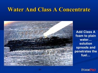 WWaatteerr AAnndd CCllaassss AA CCoonncceennttrraattee 
31 
Add Class A 
foam to plain 
water… 
solution 
spreads and 
penetrates the 
fuel… 
 