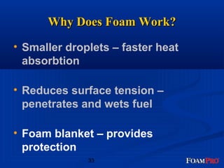 WWhhyy DDooeess FFooaamm WWoorrkk?? 
• Smaller droplets – faster heat 
absorbtion 
• Reduces surface tension – 
penetrates and wets fuel 
• Foam blanket – provides 
protection 
33 
 