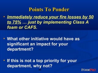 PPooiinnttss TToo PPoonnddeerr 
• Immediately reduce your fire losses by 50 
to 75% … just by implementing Class A 
foam or CAFS. 
• What other initiative would have as 
significant an impact for your 
department? 
• If this is not a top priority for your 
department, why not? 
46 
 